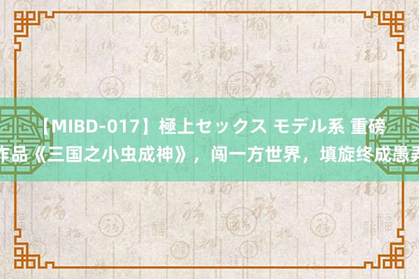 【MIBD-017】極上セックス モデル系 重磅作品《三国之小虫成神》，闯一方世界，填旋终成愚弄