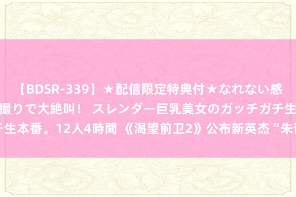 【BDSR-339】★配信限定特典付★なれない感じの新人ちゃんが初ハメ撮りで大絶叫！ スレンダー巨乳美女のガッチガチ生本番。12人4時間 《渴望前卫2》公布新英杰“朱诺” 8月21日讲求上线