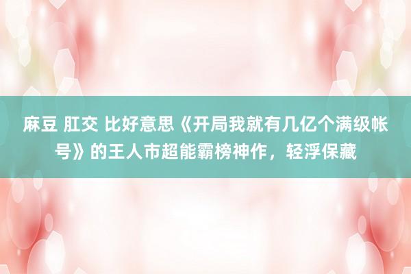 麻豆 肛交 比好意思《开局我就有几亿个满级帐号》的王人市超能霸榜神作，轻浮保藏