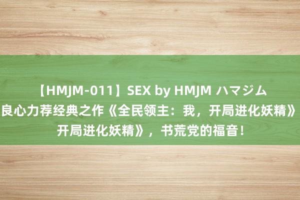 【HMJM-011】SEX by HMJM ハマジムベスト09 6時間 良心力荐经典之作《全民领主：我，开局进化妖精》，书荒党的福音！