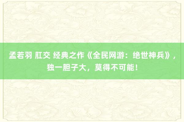 孟若羽 肛交 经典之作《全民网游：绝世神兵》，独一胆子大，莫得不可能！