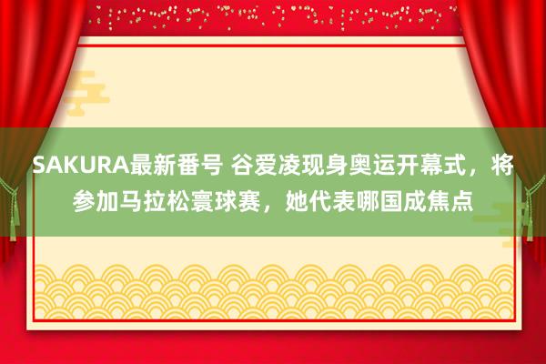 SAKURA最新番号 谷爱凌现身奥运开幕式，将参加马拉松寰球赛，她代表哪国成焦点