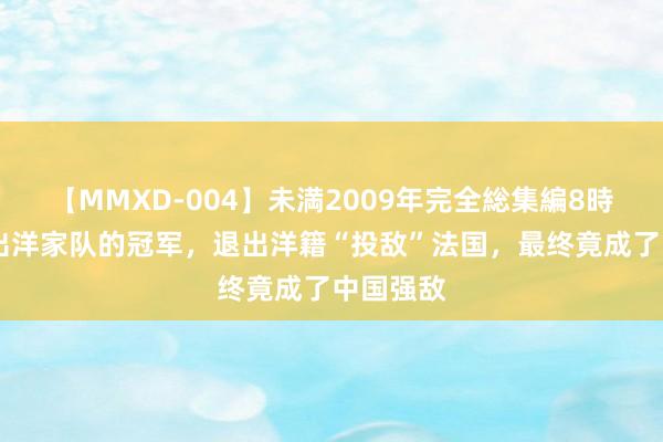 【MMXD-004】未満2009年完全総集編8時間 被踢出洋家队的冠军，退出洋籍“投敌”法国，最终竟成了中国强敌