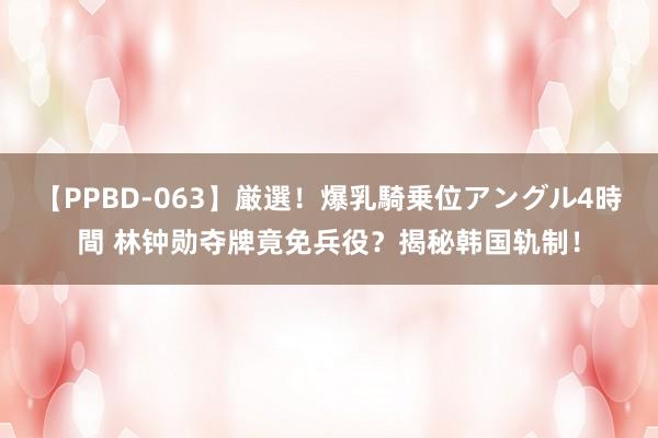 【PPBD-063】厳選！爆乳騎乗位アングル4時間 林钟勋夺牌竟免兵役？揭秘韩国轨制！