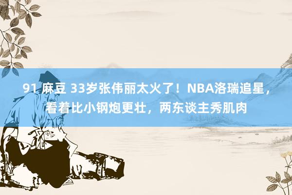 91 麻豆 33岁张伟丽太火了！NBA洛瑞追星，看着比小钢炮更壮，两东谈主秀肌肉