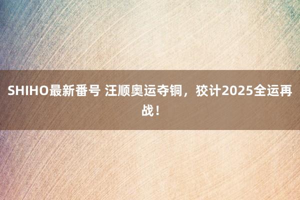 SHIHO最新番号 汪顺奥运夺铜，狡计2025全运再战！