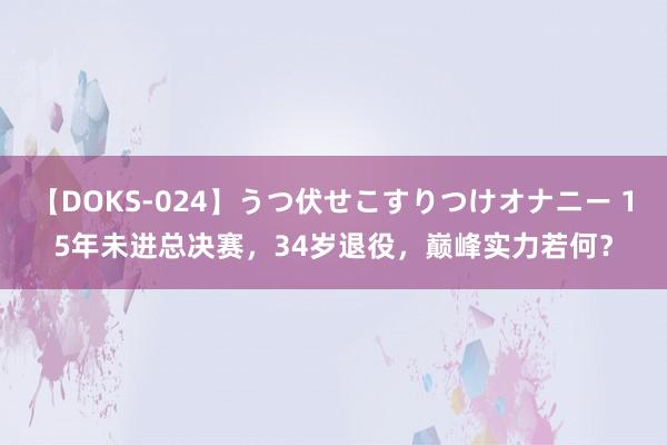 【DOKS-024】うつ伏せこすりつけオナニー 15年未进总决赛，34岁退役，巅峰实力若何？