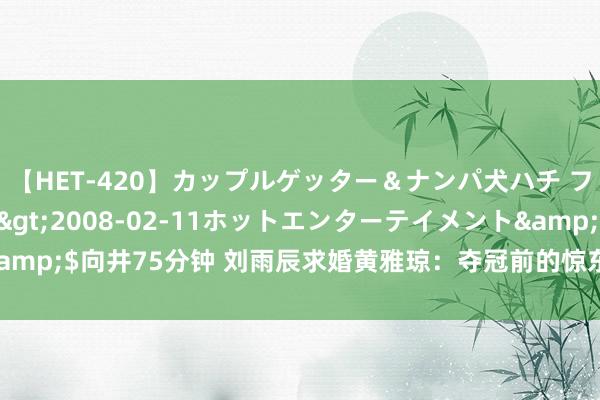 【HET-420】カップルゲッター＆ナンパ犬ハチ ファイト一発</a>2008-02-11ホットエンターテイメント&$向井75分钟 刘雨辰求婚黄雅琼：夺冠前的惊东谈主之举，三大计谋