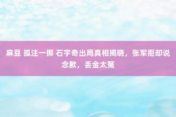 麻豆 孤注一掷 石宇奇出局真相揭晓，张军拒却说念歉，丢金太冤