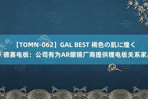 【TOMN-062】GAL BEST 褐色の肌に煌く汗 德赛电板：公司有为AR眼镜厂商提供锂电板关系家具