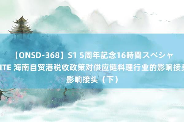 【ONSD-368】S1 5周年記念16時間スペシャル WHITE 海南自贸港税收政策对供应链料理行业的影响接头（下）