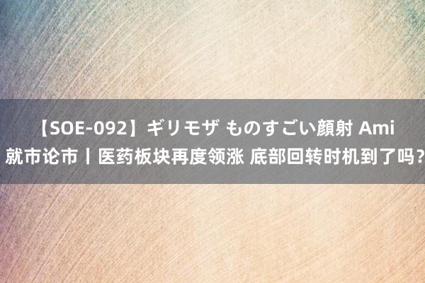 【SOE-092】ギリモザ ものすごい顔射 Ami 就市论市丨医药板块再度领涨 底部回转时机到了吗？