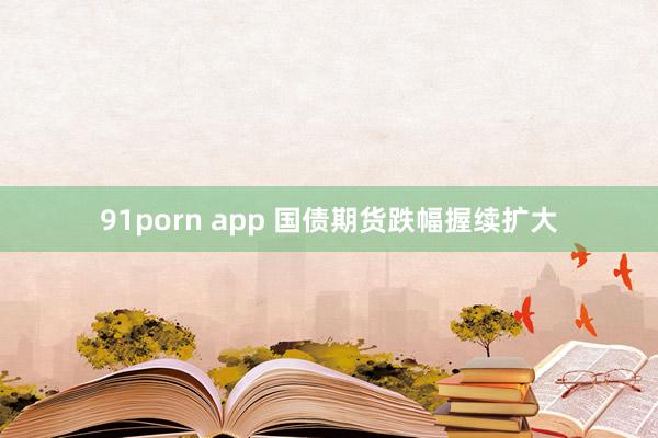 91porn app 国债期货跌幅握续扩大