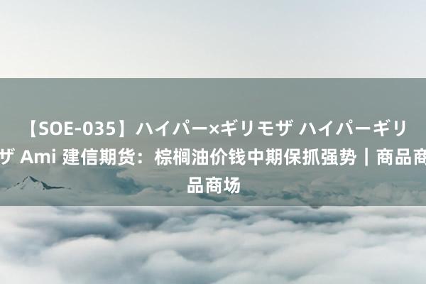 【SOE-035】ハイパー×ギリモザ ハイパーギリモザ Ami 建信期货：棕榈油价钱中期保抓强势｜商品商场