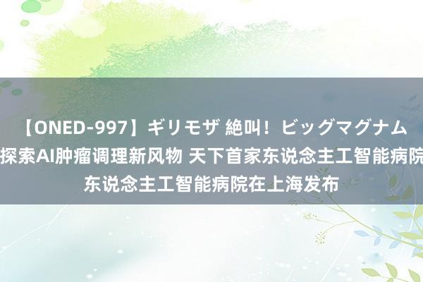 【ONED-997】ギリモザ 絶叫！ビッグマグナムFUCK Ami 探索AI肿瘤调理新风物 天下首家东说念主工智能病院在上海发布