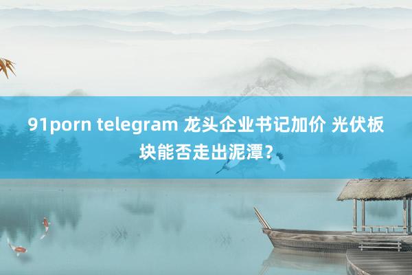 91porn telegram 龙头企业书记加价 光伏板块能否走出泥潭？