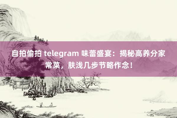 自拍偷拍 telegram 味蕾盛宴：揭秘高养分家常菜，肤浅几步节略作念！