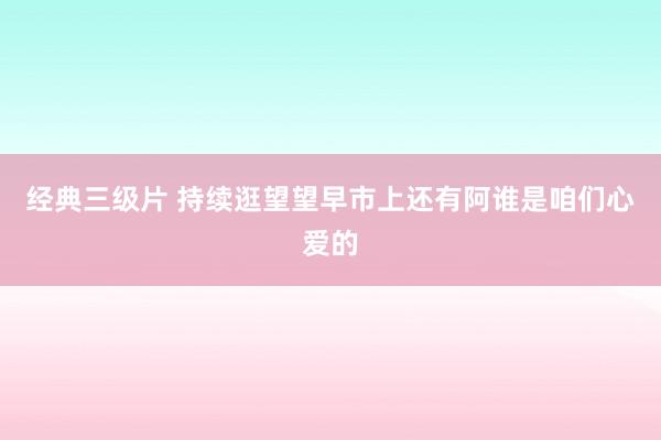 经典三级片 持续逛望望早市上还有阿谁是咱们心爱的