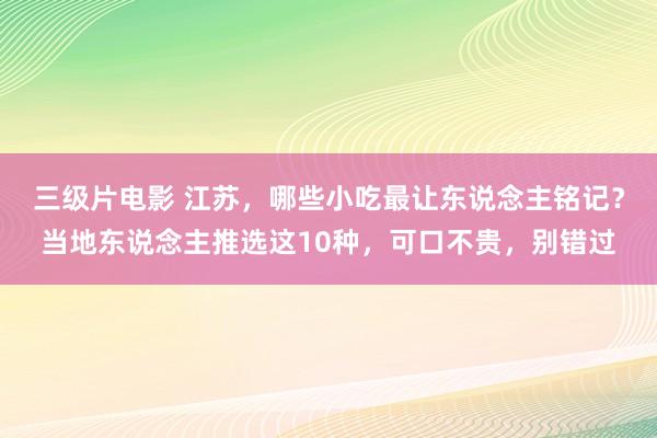 三级片电影 江苏，哪些小吃最让东说念主铭记？当地东说念主推选这10种，可口不贵，别错过