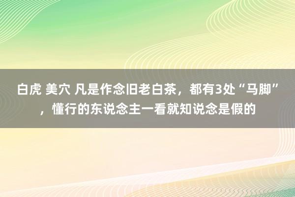 白虎 美穴 凡是作念旧老白茶，都有3处“马脚”，懂行的东说念主一看就知说念是假的