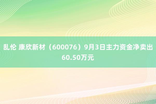 乱伦 康欣新材（600076）9月3日主力资金净卖出60.50万元