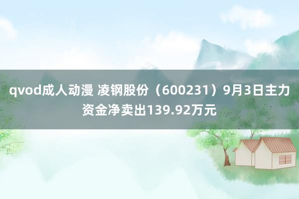 qvod成人动漫 凌钢股份（600231）9月3日主力资金净卖出139.92万元