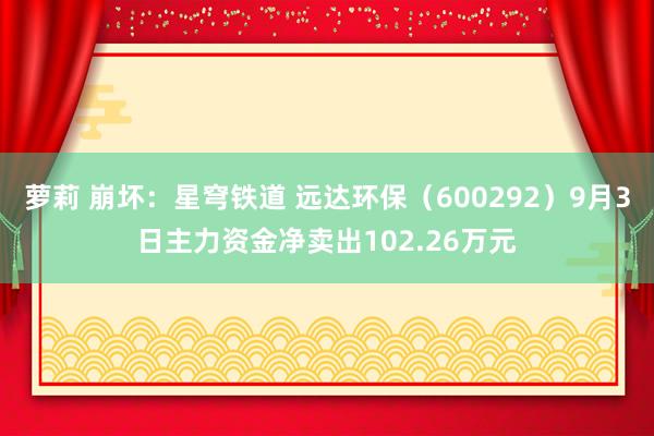 萝莉 崩坏：星穹铁道 远达环保（600292）9月3日主力资金净卖出102.26万元