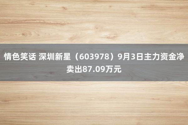 情色笑话 深圳新星（603978）9月3日主力资金净卖出87.09万元