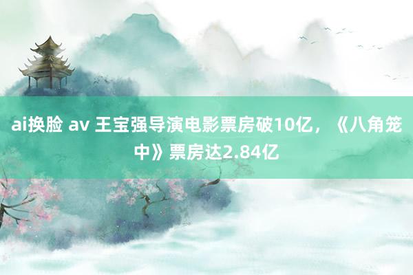 ai换脸 av 王宝强导演电影票房破10亿，《八角笼中》票房达2.84亿