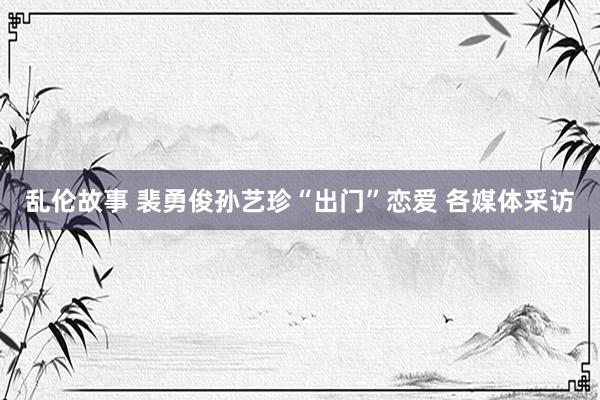 乱伦故事 裴勇俊孙艺珍“出门”恋爱 各媒体采访