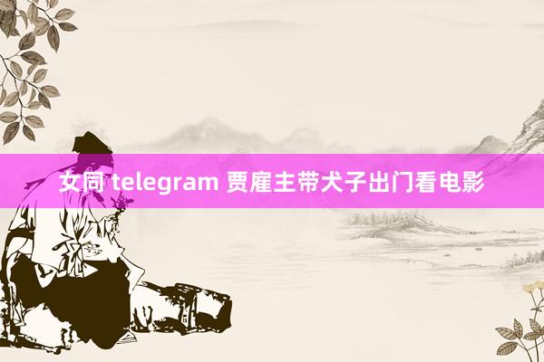 女同 telegram 贾雇主带犬子出门看电影