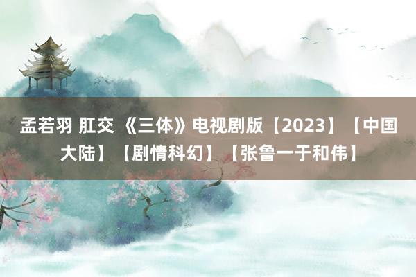 孟若羽 肛交 《三体》电视剧版【2023】【中国大陆】【剧情科幻】【张鲁一于和伟】