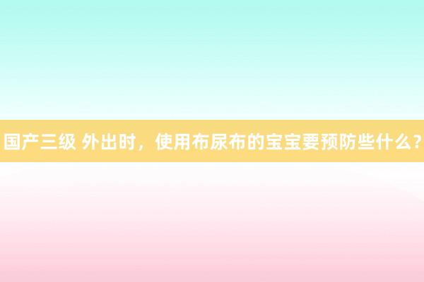 国产三级 外出时，使用布尿布的宝宝要预防些什么？