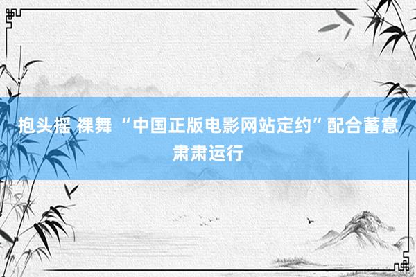 抱头摇 裸舞 “中国正版电影网站定约”配合蓄意肃肃运行