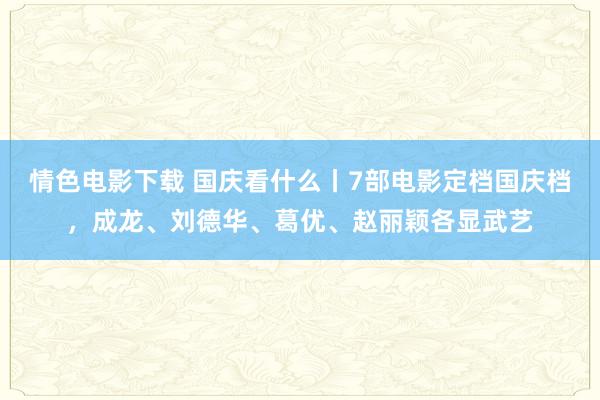 情色电影下载 国庆看什么丨7部电影定档国庆档，成龙、刘德华、葛优、赵丽颖各显武艺