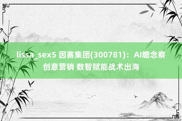 lissa_sex5 因赛集团(300781)：AI瞻念察创意营销 数智赋能战术出海