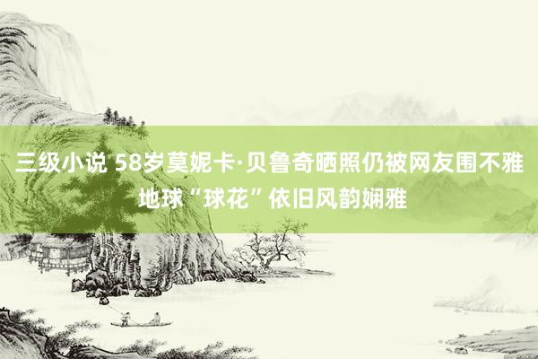 三级小说 58岁莫妮卡·贝鲁奇晒照仍被网友围不雅 地球“球花”依旧风韵娴雅