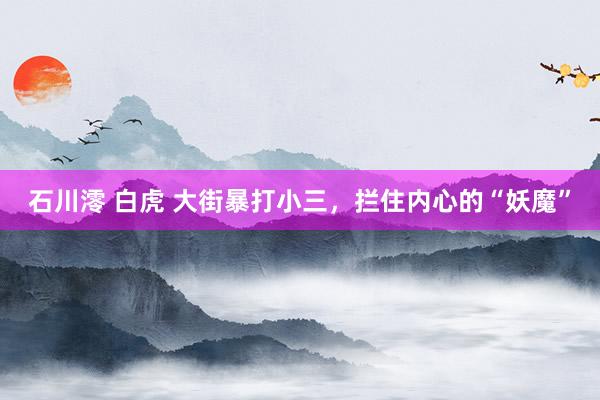 石川澪 白虎 大街暴打小三，拦住内心的“妖魔”