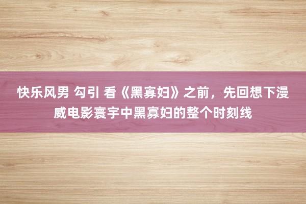 快乐风男 勾引 看《黑寡妇》之前，先回想下漫威电影寰宇中黑寡妇的整个时刻线