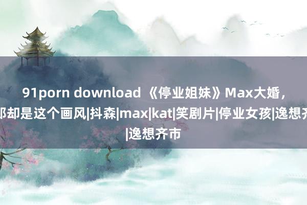 91porn download 《停业姐妹》Max大婚，新郎却是这个画风|抖森|max|kat|笑剧片|停业女孩|逸想齐市