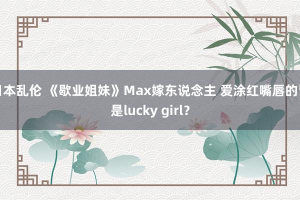 日本乱伦 《歇业姐妹》Max嫁东说念主 爱涂红嘴唇的皆是lucky girl？