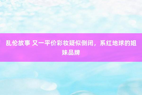 乱伦故事 又一平价彩妆疑似倒闭，系红地球的姐妹品牌