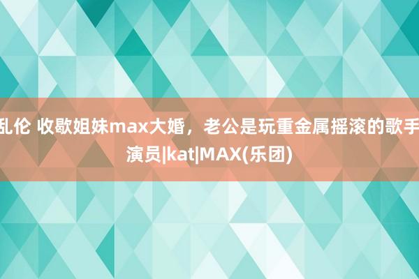 乱伦 收歇姐妹max大婚，老公是玩重金属摇滚的歌手|演员|kat|MAX(乐团)