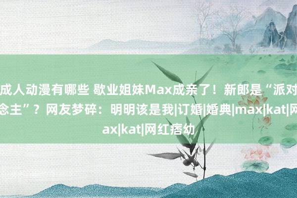 成人动漫有哪些 歇业姐妹Max成亲了！新郎是“派对狂东说念主”？网友梦碎：明明该是我|订婚|婚典|max|kat|网红痞幼