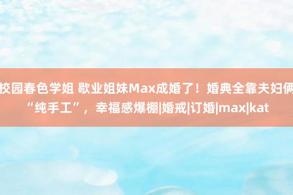 校园春色学姐 歇业姐妹Max成婚了！婚典全靠夫妇俩“纯手工”，幸福感爆棚|婚戒|订婚|max|kat