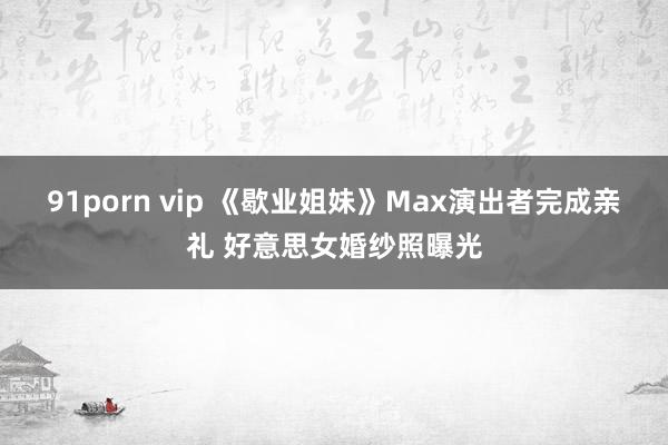 91porn vip 《歇业姐妹》Max演出者完成亲礼 好意思女婚纱照曝光