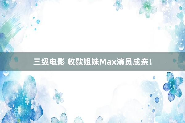 三级电影 收歇姐妹Max演员成亲！