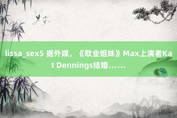 lissa_sex5 据外媒，《歇业姐妹》Max上演者Kat Dennings结婚……