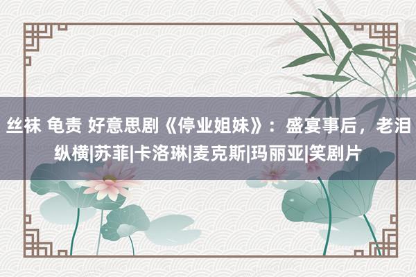 丝袜 龟责 好意思剧《停业姐妹》：盛宴事后，老泪纵横|苏菲|卡洛琳|麦克斯|玛丽亚|笑剧片