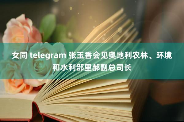 女同 telegram 张玉香会见奥地利农林、环境和水利部里郝副总司长